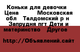 Коньки для девочки › Цена ­ 900 - Московская обл., Талдомский р-н, Запрудня пгт Дети и материнство » Другое   